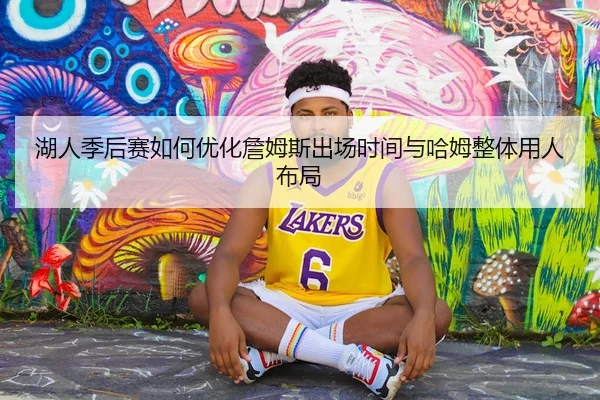 湖人季后赛如何优化詹姆斯出场时间与哈姆整体用人布局 - kaiyun