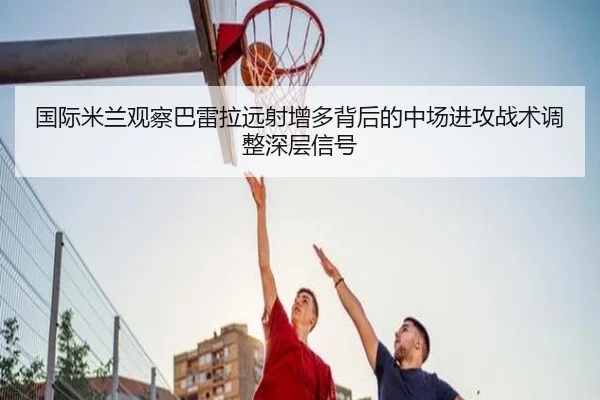 国际米兰观察巴雷拉远射增多背后的中场进攻战术调整深层信号（kaiyun）