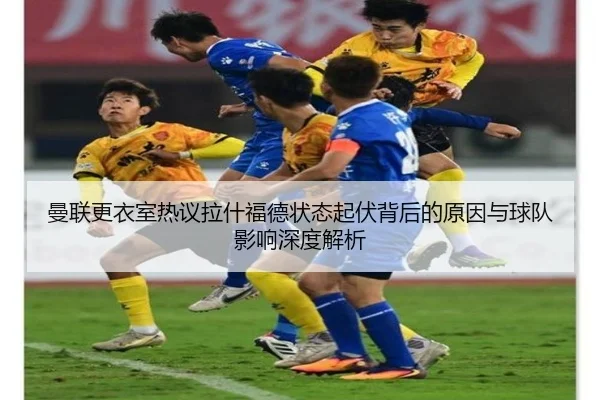 曼联更衣室热议拉什福德状态起伏背后的原因与球队影响深度解析 - kaiyun
