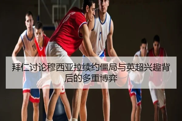 拜仁讨论穆西亚拉续约僵局与英超兴趣背后的多重博弈（kaiyun）
