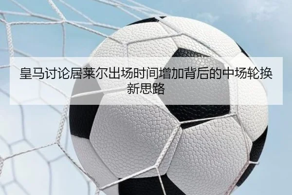 皇马讨论居莱尔出场时间增加背后的中场轮换新思路 - kaiyun