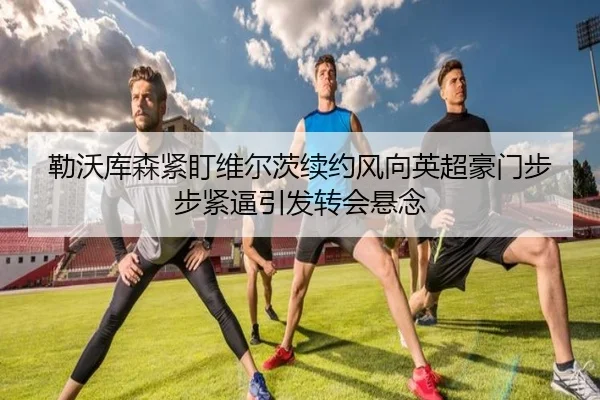 勒沃库森紧盯维尔茨续约风向英超豪门步步紧逼引发转会悬念（kaiyun）